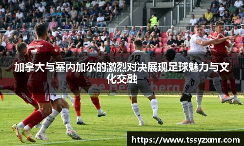 加拿大与塞内加尔的激烈对决展现足球魅力与文化交融